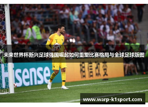 未来世界杯新兴足球强国崛起如何重塑比赛格局与全球足球版图 未来世界杯新兴足球强国崛起如何重塑比赛格局与全球足球版图