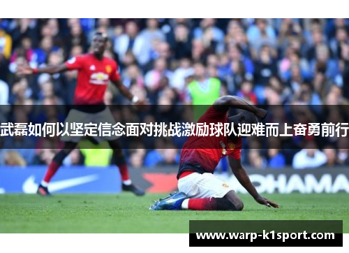 武磊如何以坚定信念面对挑战激励球队迎难而上奋勇前行 武磊如何以坚定信念面对挑战激励球队迎难而上奋勇前行