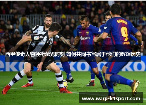 西甲传奇人物领衔荣光时刻 如何共同书写属于他们的辉煌历史