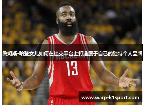 詹姆斯·哈登女儿如何在社交平台上打造属于自己的独特个人品牌