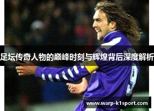 足坛传奇人物的巅峰时刻与辉煌背后深度解析