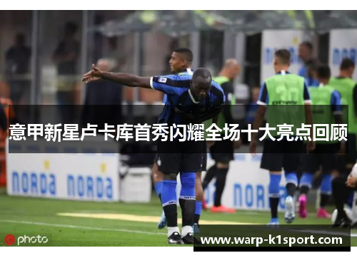 意甲新星卢卡库首秀闪耀全场十大亮点回顾 意甲新星卢卡库首秀闪耀全场十大亮点回顾