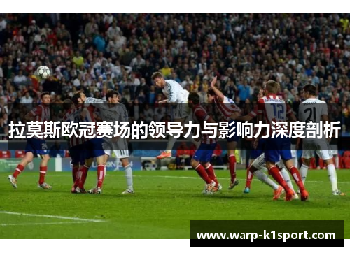 拉莫斯欧冠赛场的领导力与影响力深度剖析