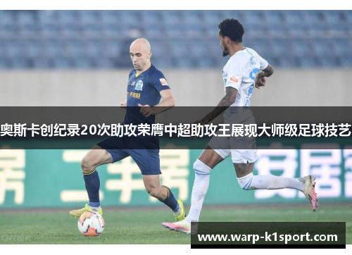 奥斯卡创纪录20次助攻荣膺中超助攻王展现大师级足球技艺