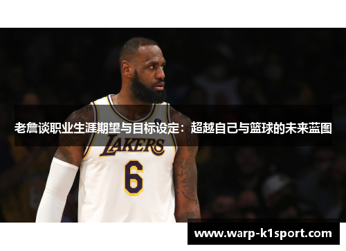 老詹谈职业生涯期望与目标设定：超越自己与篮球的未来蓝图