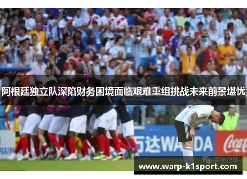阿根廷独立队深陷财务困境面临艰难重组挑战未来前景堪忧 阿根廷独立队深陷财务困境面临艰难重组挑战未来前景堪忧